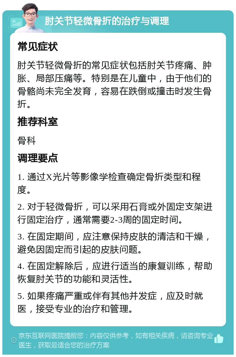 肘关节轻微骨折的治疗与调理 常见症状 肘关节轻微骨折的常见症状包括肘关节疼痛、肿胀、局部压痛等。特别是在儿童中，由于他们的骨骼尚未完全发育，容易在跌倒或撞击时发生骨折。 推荐科室 骨科 调理要点 1. 通过X光片等影像学检查确定骨折类型和程度。 2. 对于轻微骨折，可以采用石膏或外固定支架进行固定治疗，通常需要2-3周的固定时间。 3. 在固定期间，应注意保持皮肤的清洁和干燥，避免因固定而引起的皮肤问题。 4. 在固定解除后，应进行适当的康复训练，帮助恢复肘关节的功能和灵活性。 5. 如果疼痛严重或伴有其他并发症，应及时就医，接受专业的治疗和管理。