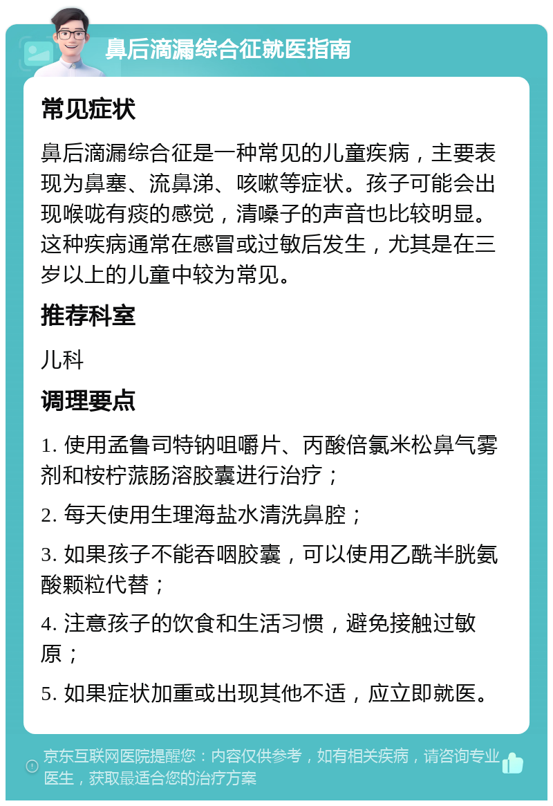 鼻后滴漏综合征就医指南 常见症状 鼻后滴漏综合征是一种常见的儿童疾病，主要表现为鼻塞、流鼻涕、咳嗽等症状。孩子可能会出现喉咙有痰的感觉，清嗓子的声音也比较明显。这种疾病通常在感冒或过敏后发生，尤其是在三岁以上的儿童中较为常见。 推荐科室 儿科 调理要点 1. 使用孟鲁司特钠咀嚼片、丙酸倍氯米松鼻气雾剂和桉柠蒎肠溶胶囊进行治疗； 2. 每天使用生理海盐水清洗鼻腔； 3. 如果孩子不能吞咽胶囊，可以使用乙酰半胱氨酸颗粒代替； 4. 注意孩子的饮食和生活习惯，避免接触过敏原； 5. 如果症状加重或出现其他不适，应立即就医。