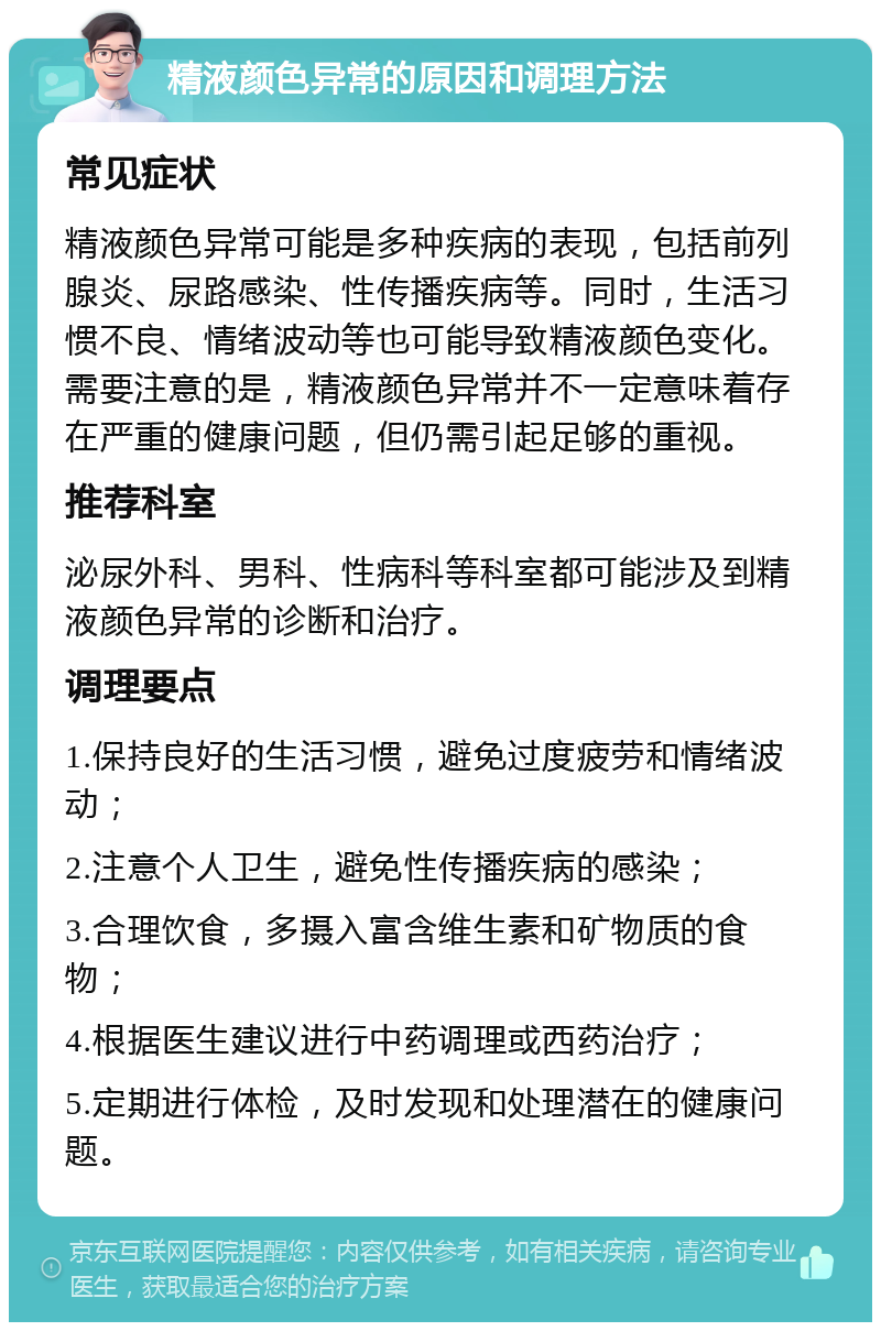 精液颜色异常的原因和调理方法 常见症状 精液颜色异常可能是多种疾病的表现，包括前列腺炎、尿路感染、性传播疾病等。同时，生活习惯不良、情绪波动等也可能导致精液颜色变化。需要注意的是，精液颜色异常并不一定意味着存在严重的健康问题，但仍需引起足够的重视。 推荐科室 泌尿外科、男科、性病科等科室都可能涉及到精液颜色异常的诊断和治疗。 调理要点 1.保持良好的生活习惯，避免过度疲劳和情绪波动； 2.注意个人卫生，避免性传播疾病的感染； 3.合理饮食，多摄入富含维生素和矿物质的食物； 4.根据医生建议进行中药调理或西药治疗； 5.定期进行体检，及时发现和处理潜在的健康问题。