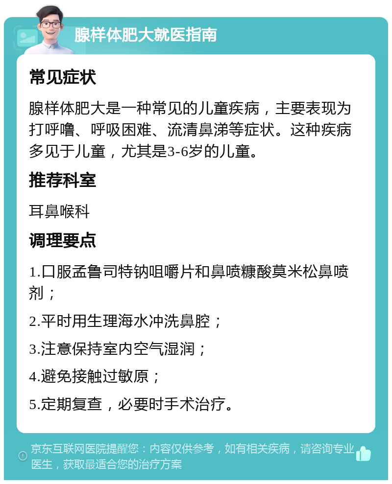 腺样体肥大就医指南 常见症状 腺样体肥大是一种常见的儿童疾病，主要表现为打呼噜、呼吸困难、流清鼻涕等症状。这种疾病多见于儿童，尤其是3-6岁的儿童。 推荐科室 耳鼻喉科 调理要点 1.口服孟鲁司特钠咀嚼片和鼻喷糠酸莫米松鼻喷剂； 2.平时用生理海水冲洗鼻腔； 3.注意保持室内空气湿润； 4.避免接触过敏原； 5.定期复查，必要时手术治疗。