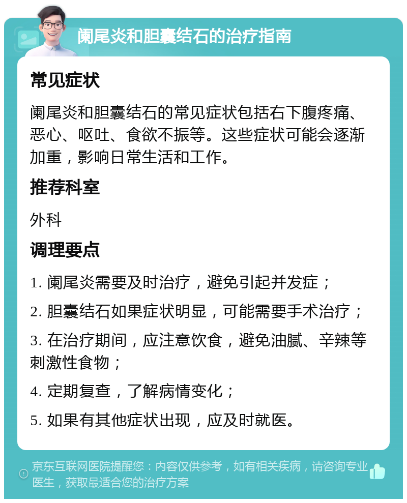 阑尾炎和胆囊结石的治疗指南 常见症状 阑尾炎和胆囊结石的常见症状包括右下腹疼痛、恶心、呕吐、食欲不振等。这些症状可能会逐渐加重，影响日常生活和工作。 推荐科室 外科 调理要点 1. 阑尾炎需要及时治疗，避免引起并发症； 2. 胆囊结石如果症状明显，可能需要手术治疗； 3. 在治疗期间，应注意饮食，避免油腻、辛辣等刺激性食物； 4. 定期复查，了解病情变化； 5. 如果有其他症状出现，应及时就医。