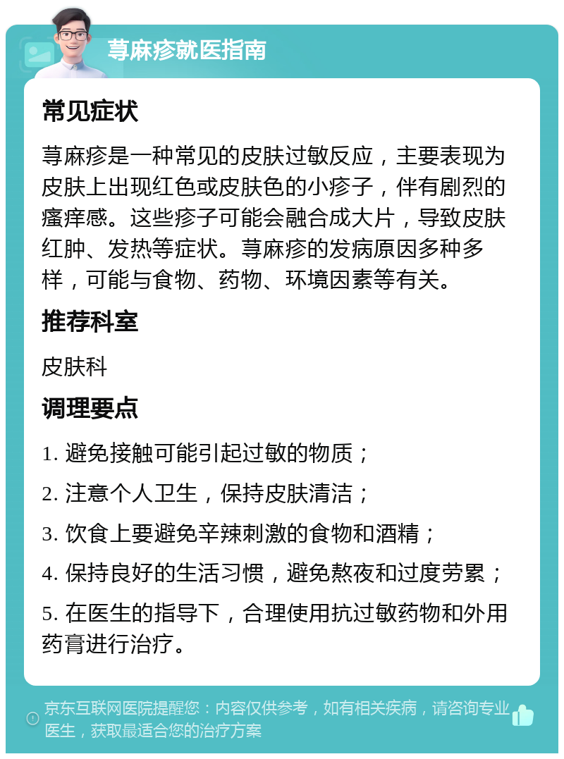 荨麻疹就医指南 常见症状 荨麻疹是一种常见的皮肤过敏反应，主要表现为皮肤上出现红色或皮肤色的小疹子，伴有剧烈的瘙痒感。这些疹子可能会融合成大片，导致皮肤红肿、发热等症状。荨麻疹的发病原因多种多样，可能与食物、药物、环境因素等有关。 推荐科室 皮肤科 调理要点 1. 避免接触可能引起过敏的物质； 2. 注意个人卫生，保持皮肤清洁； 3. 饮食上要避免辛辣刺激的食物和酒精； 4. 保持良好的生活习惯，避免熬夜和过度劳累； 5. 在医生的指导下，合理使用抗过敏药物和外用药膏进行治疗。