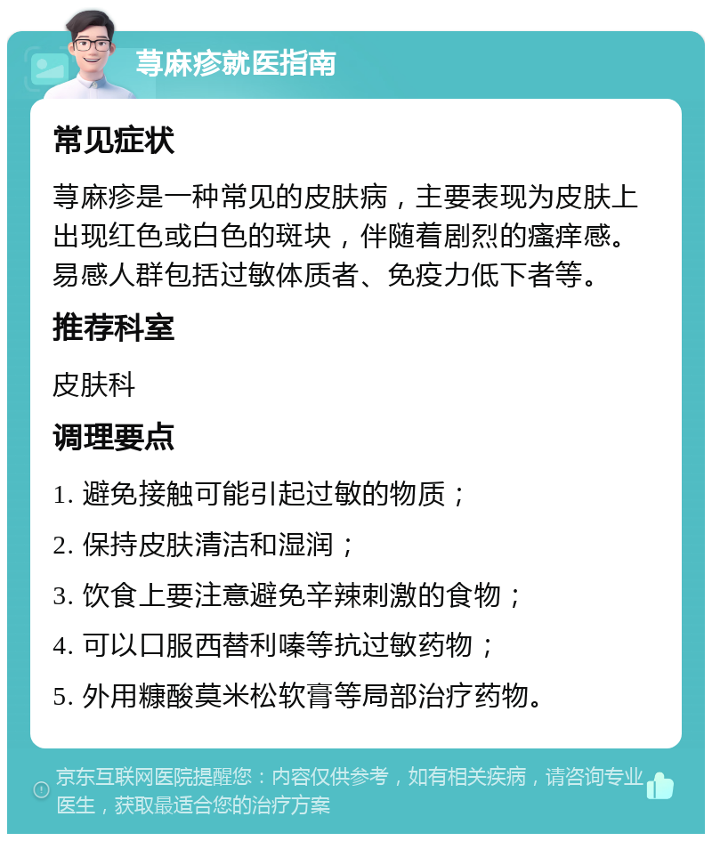 荨麻疹就医指南 常见症状 荨麻疹是一种常见的皮肤病，主要表现为皮肤上出现红色或白色的斑块，伴随着剧烈的瘙痒感。易感人群包括过敏体质者、免疫力低下者等。 推荐科室 皮肤科 调理要点 1. 避免接触可能引起过敏的物质； 2. 保持皮肤清洁和湿润； 3. 饮食上要注意避免辛辣刺激的食物； 4. 可以口服西替利嗪等抗过敏药物； 5. 外用糠酸莫米松软膏等局部治疗药物。