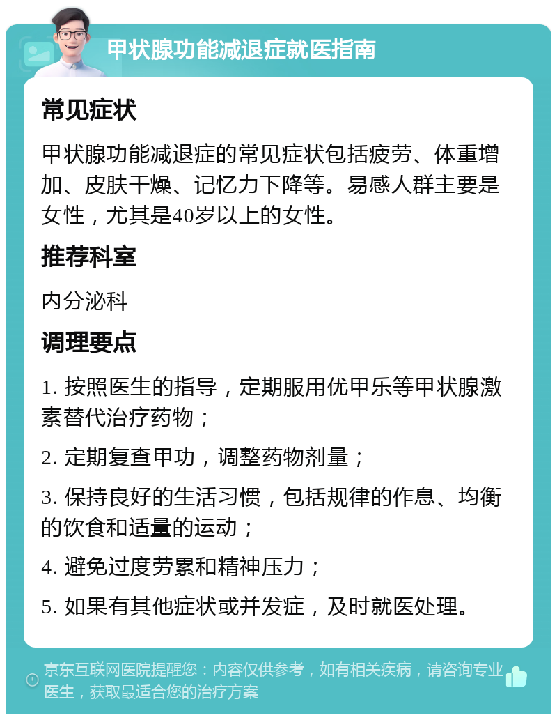 甲状腺功能减退症就医指南 常见症状 甲状腺功能减退症的常见症状包括疲劳、体重增加、皮肤干燥、记忆力下降等。易感人群主要是女性，尤其是40岁以上的女性。 推荐科室 内分泌科 调理要点 1. 按照医生的指导，定期服用优甲乐等甲状腺激素替代治疗药物； 2. 定期复查甲功，调整药物剂量； 3. 保持良好的生活习惯，包括规律的作息、均衡的饮食和适量的运动； 4. 避免过度劳累和精神压力； 5. 如果有其他症状或并发症，及时就医处理。