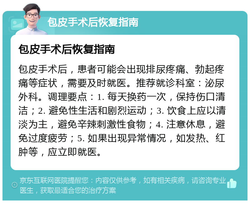 包皮手术后恢复指南 包皮手术后恢复指南 包皮手术后，患者可能会出现排尿疼痛、勃起疼痛等症状，需要及时就医。推荐就诊科室：泌尿外科。调理要点：1. 每天换药一次，保持伤口清洁；2. 避免性生活和剧烈运动；3. 饮食上应以清淡为主，避免辛辣刺激性食物；4. 注意休息，避免过度疲劳；5. 如果出现异常情况，如发热、红肿等，应立即就医。