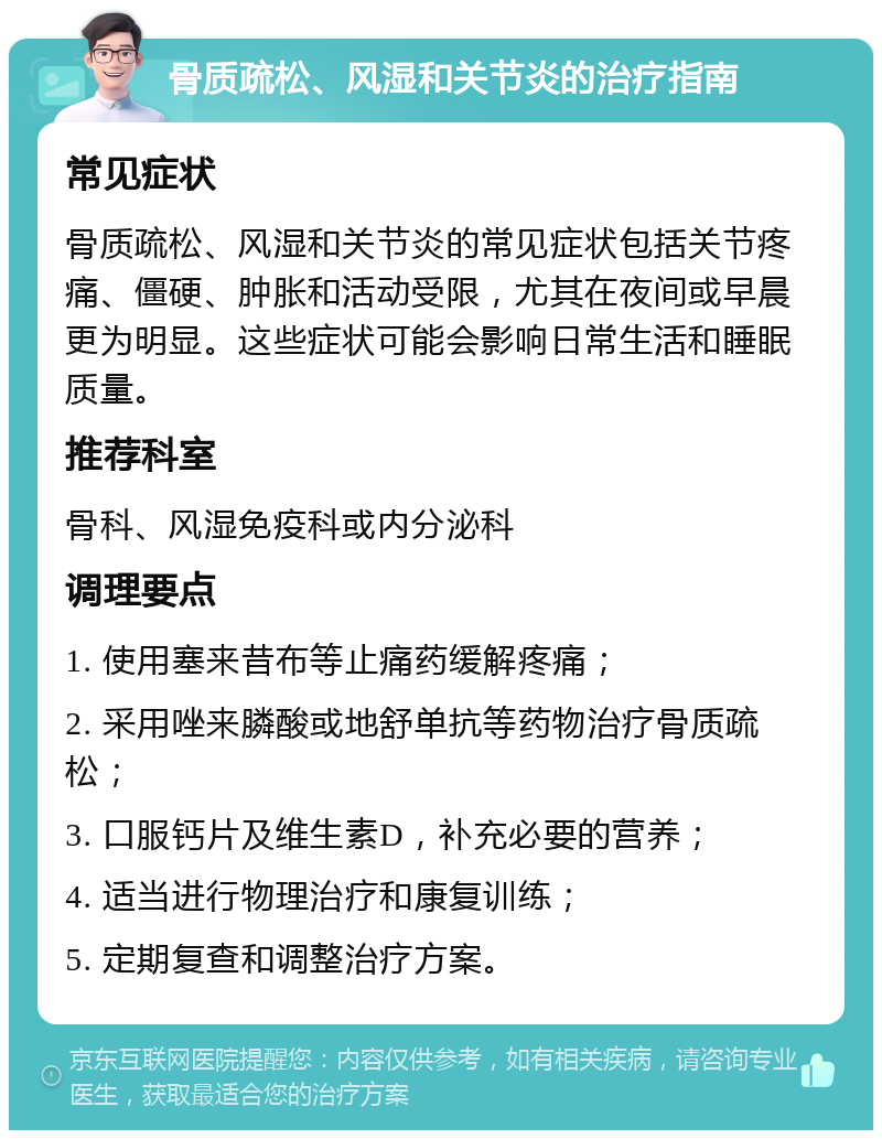 骨质疏松、风湿和关节炎的治疗指南 常见症状 骨质疏松、风湿和关节炎的常见症状包括关节疼痛、僵硬、肿胀和活动受限，尤其在夜间或早晨更为明显。这些症状可能会影响日常生活和睡眠质量。 推荐科室 骨科、风湿免疫科或内分泌科 调理要点 1. 使用塞来昔布等止痛药缓解疼痛； 2. 采用唑来膦酸或地舒单抗等药物治疗骨质疏松； 3. 口服钙片及维生素D，补充必要的营养； 4. 适当进行物理治疗和康复训练； 5. 定期复查和调整治疗方案。