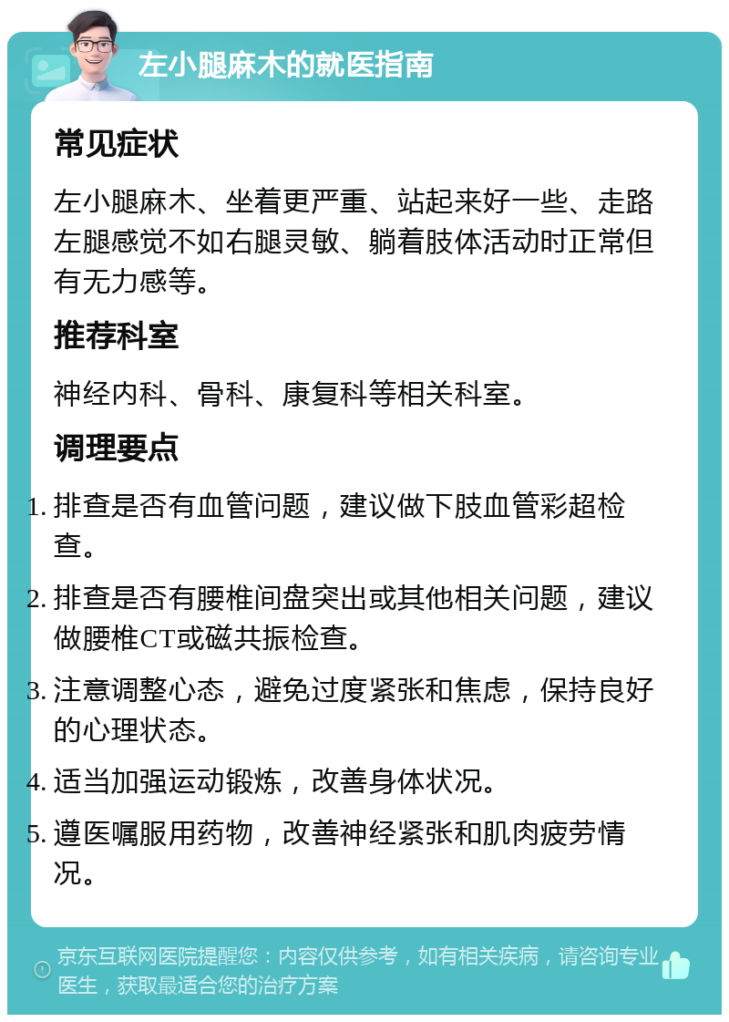 左小腿麻木的就医指南 常见症状 左小腿麻木、坐着更严重、站起来好一些、走路左腿感觉不如右腿灵敏、躺着肢体活动时正常但有无力感等。 推荐科室 神经内科、骨科、康复科等相关科室。 调理要点 排查是否有血管问题，建议做下肢血管彩超检查。 排查是否有腰椎间盘突出或其他相关问题，建议做腰椎CT或磁共振检查。 注意调整心态，避免过度紧张和焦虑，保持良好的心理状态。 适当加强运动锻炼，改善身体状况。 遵医嘱服用药物，改善神经紧张和肌肉疲劳情况。