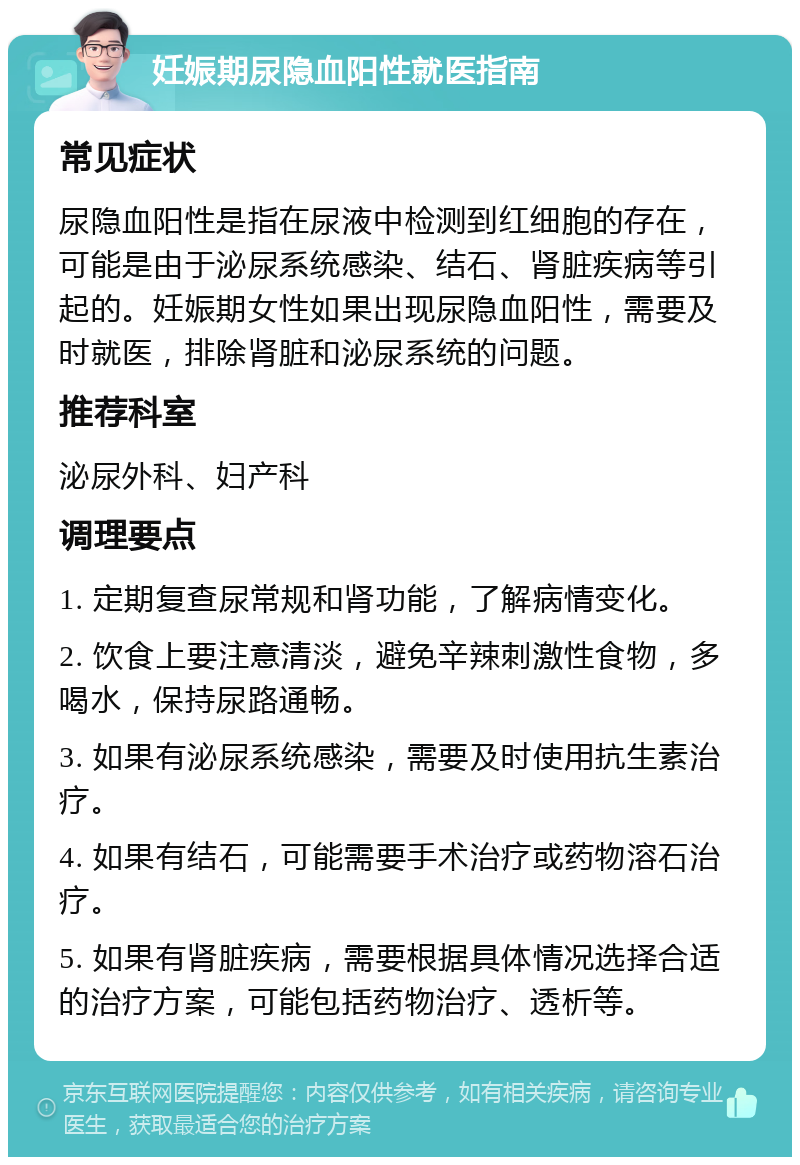 妊娠期尿隐血阳性就医指南 常见症状 尿隐血阳性是指在尿液中检测到红细胞的存在，可能是由于泌尿系统感染、结石、肾脏疾病等引起的。妊娠期女性如果出现尿隐血阳性，需要及时就医，排除肾脏和泌尿系统的问题。 推荐科室 泌尿外科、妇产科 调理要点 1. 定期复查尿常规和肾功能，了解病情变化。 2. 饮食上要注意清淡，避免辛辣刺激性食物，多喝水，保持尿路通畅。 3. 如果有泌尿系统感染，需要及时使用抗生素治疗。 4. 如果有结石，可能需要手术治疗或药物溶石治疗。 5. 如果有肾脏疾病，需要根据具体情况选择合适的治疗方案，可能包括药物治疗、透析等。