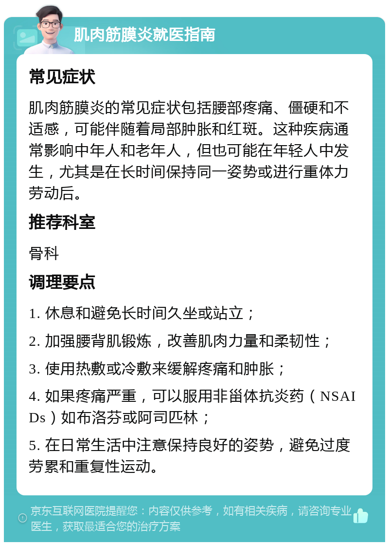 肌肉筋膜炎就医指南 常见症状 肌肉筋膜炎的常见症状包括腰部疼痛、僵硬和不适感，可能伴随着局部肿胀和红斑。这种疾病通常影响中年人和老年人，但也可能在年轻人中发生，尤其是在长时间保持同一姿势或进行重体力劳动后。 推荐科室 骨科 调理要点 1. 休息和避免长时间久坐或站立； 2. 加强腰背肌锻炼，改善肌肉力量和柔韧性； 3. 使用热敷或冷敷来缓解疼痛和肿胀； 4. 如果疼痛严重，可以服用非甾体抗炎药（NSAIDs）如布洛芬或阿司匹林； 5. 在日常生活中注意保持良好的姿势，避免过度劳累和重复性运动。