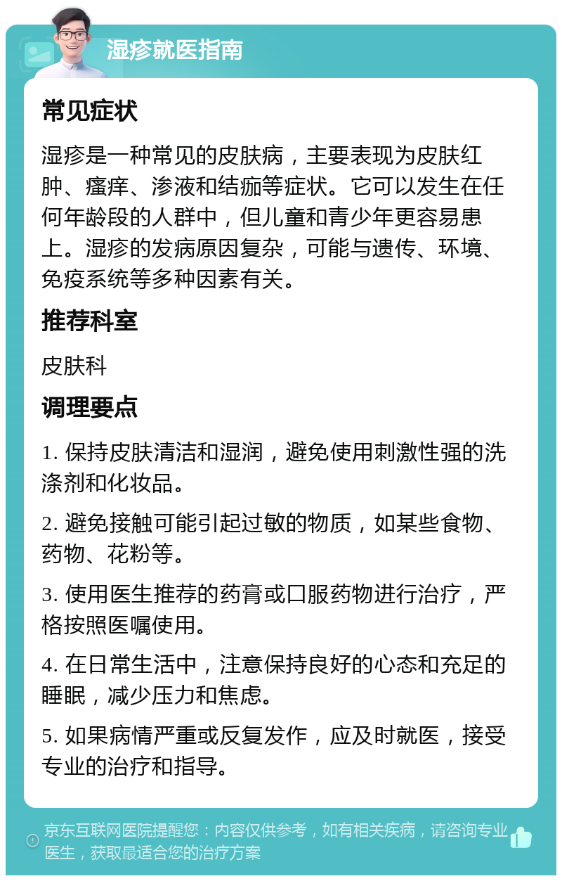 湿疹就医指南 常见症状 湿疹是一种常见的皮肤病，主要表现为皮肤红肿、瘙痒、渗液和结痂等症状。它可以发生在任何年龄段的人群中，但儿童和青少年更容易患上。湿疹的发病原因复杂，可能与遗传、环境、免疫系统等多种因素有关。 推荐科室 皮肤科 调理要点 1. 保持皮肤清洁和湿润，避免使用刺激性强的洗涤剂和化妆品。 2. 避免接触可能引起过敏的物质，如某些食物、药物、花粉等。 3. 使用医生推荐的药膏或口服药物进行治疗，严格按照医嘱使用。 4. 在日常生活中，注意保持良好的心态和充足的睡眠，减少压力和焦虑。 5. 如果病情严重或反复发作，应及时就医，接受专业的治疗和指导。