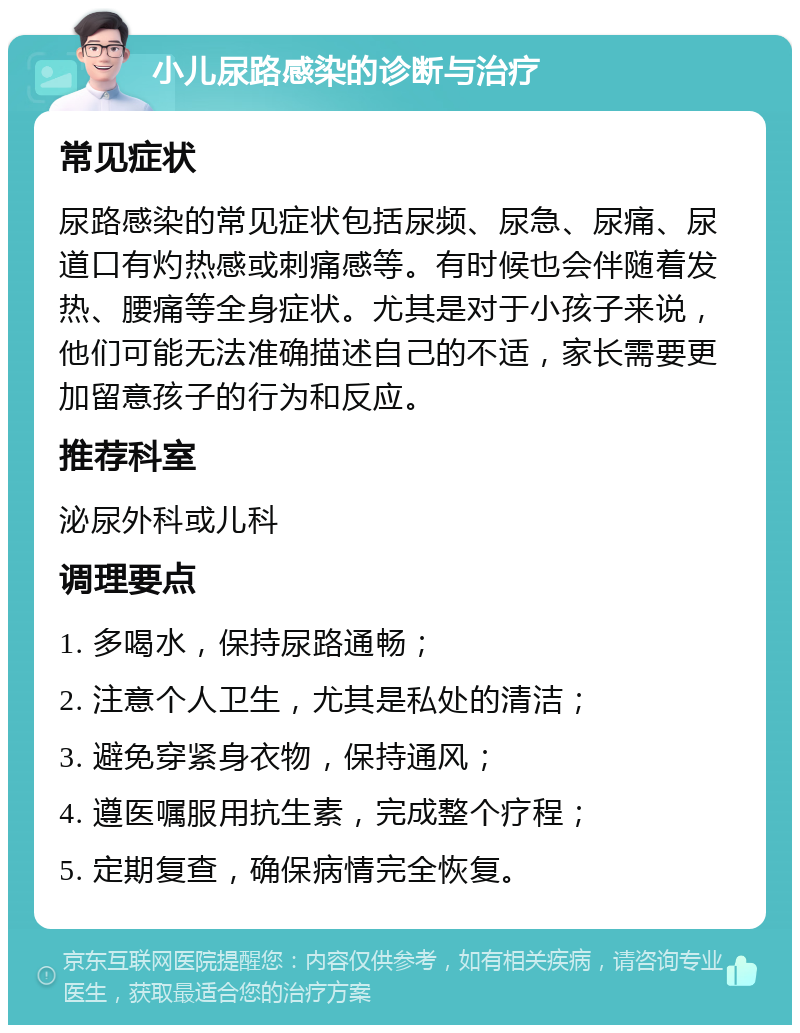 小儿尿路感染的诊断与治疗 常见症状 尿路感染的常见症状包括尿频、尿急、尿痛、尿道口有灼热感或刺痛感等。有时候也会伴随着发热、腰痛等全身症状。尤其是对于小孩子来说，他们可能无法准确描述自己的不适，家长需要更加留意孩子的行为和反应。 推荐科室 泌尿外科或儿科 调理要点 1. 多喝水，保持尿路通畅； 2. 注意个人卫生，尤其是私处的清洁； 3. 避免穿紧身衣物，保持通风； 4. 遵医嘱服用抗生素，完成整个疗程； 5. 定期复查，确保病情完全恢复。