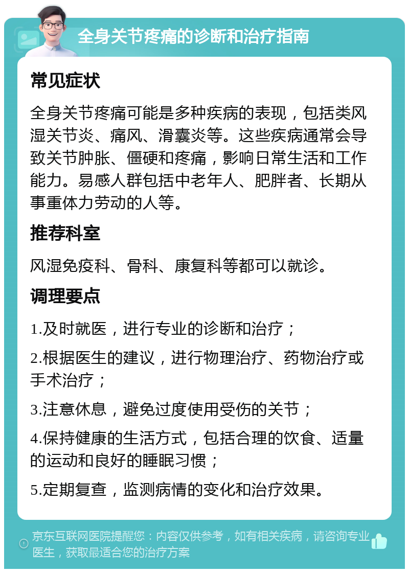 全身关节疼痛的诊断和治疗指南 常见症状 全身关节疼痛可能是多种疾病的表现，包括类风湿关节炎、痛风、滑囊炎等。这些疾病通常会导致关节肿胀、僵硬和疼痛，影响日常生活和工作能力。易感人群包括中老年人、肥胖者、长期从事重体力劳动的人等。 推荐科室 风湿免疫科、骨科、康复科等都可以就诊。 调理要点 1.及时就医，进行专业的诊断和治疗； 2.根据医生的建议，进行物理治疗、药物治疗或手术治疗； 3.注意休息，避免过度使用受伤的关节； 4.保持健康的生活方式，包括合理的饮食、适量的运动和良好的睡眠习惯； 5.定期复查，监测病情的变化和治疗效果。