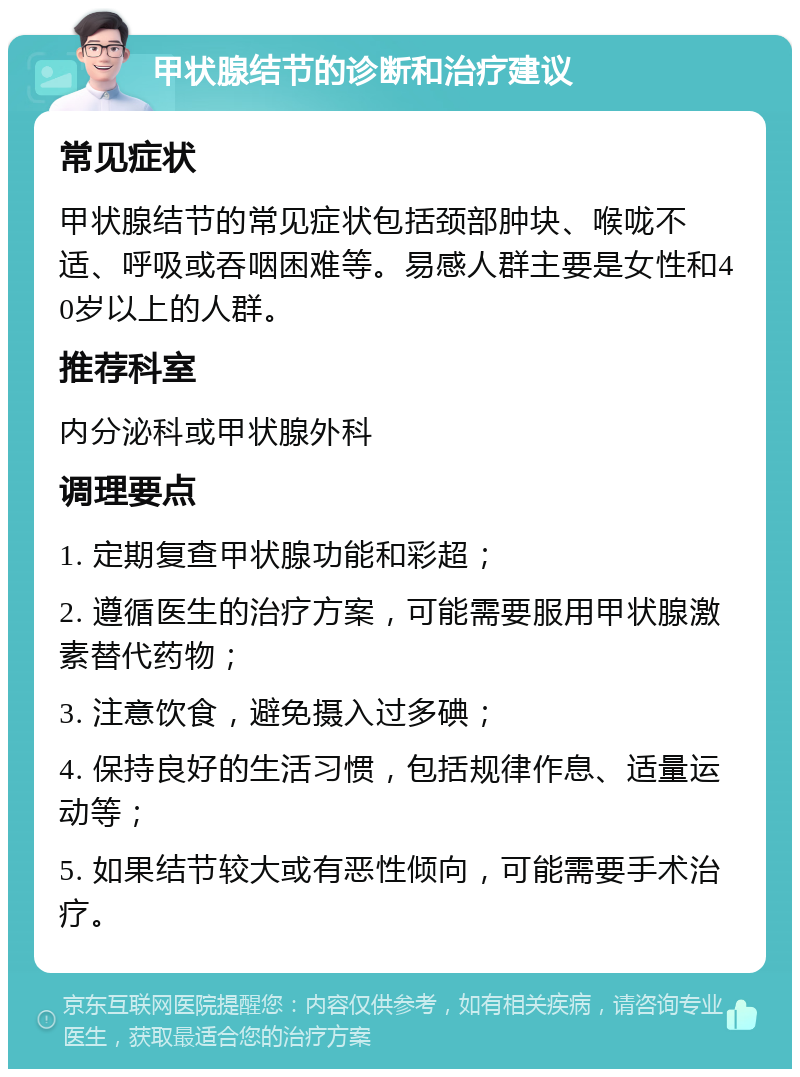 甲状腺结节的诊断和治疗建议 常见症状 甲状腺结节的常见症状包括颈部肿块、喉咙不适、呼吸或吞咽困难等。易感人群主要是女性和40岁以上的人群。 推荐科室 内分泌科或甲状腺外科 调理要点 1. 定期复查甲状腺功能和彩超； 2. 遵循医生的治疗方案，可能需要服用甲状腺激素替代药物； 3. 注意饮食，避免摄入过多碘； 4. 保持良好的生活习惯，包括规律作息、适量运动等； 5. 如果结节较大或有恶性倾向，可能需要手术治疗。