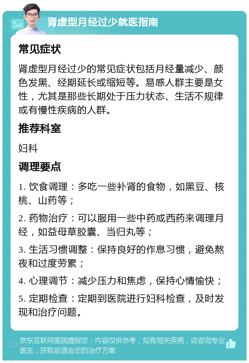 肾虚型月经过少就医指南 常见症状 肾虚型月经过少的常见症状包括月经量减少、颜色发黑、经期延长或缩短等。易感人群主要是女性，尤其是那些长期处于压力状态、生活不规律或有慢性疾病的人群。 推荐科室 妇科 调理要点 1. 饮食调理：多吃一些补肾的食物，如黑豆、核桃、山药等； 2. 药物治疗：可以服用一些中药或西药来调理月经，如益母草胶囊、当归丸等； 3. 生活习惯调整：保持良好的作息习惯，避免熬夜和过度劳累； 4. 心理调节：减少压力和焦虑，保持心情愉快； 5. 定期检查：定期到医院进行妇科检查，及时发现和治疗问题。