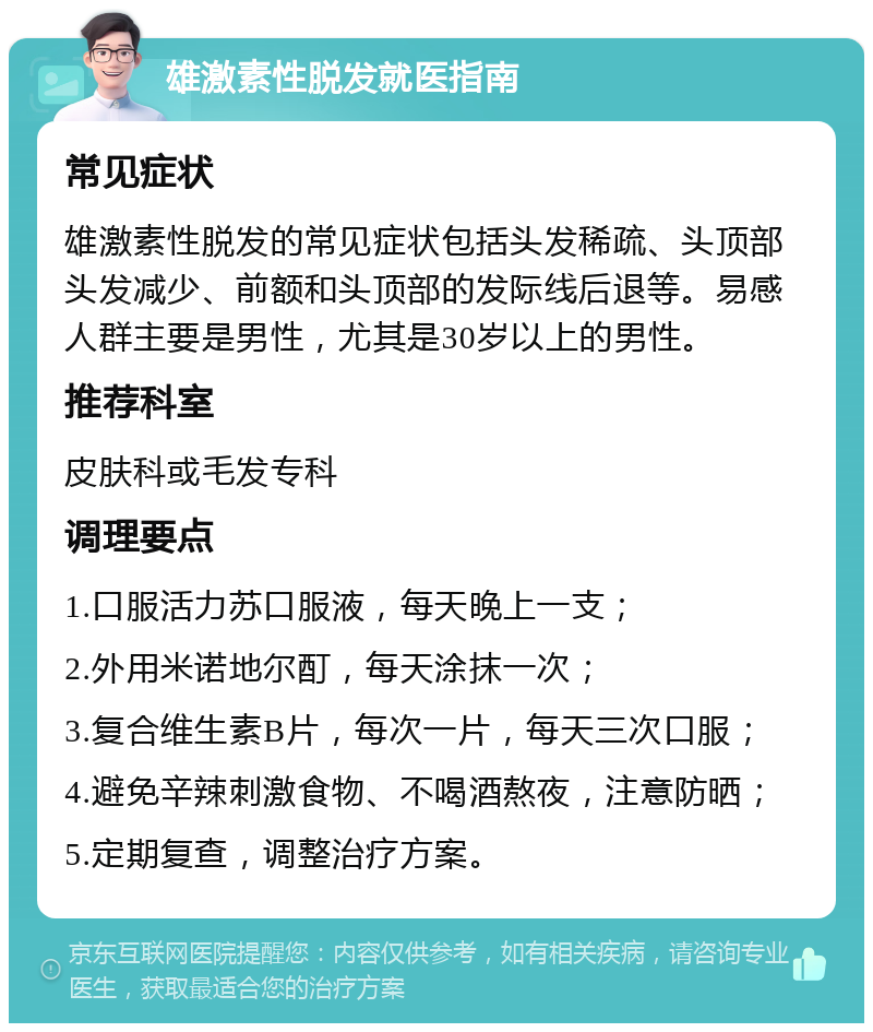 雄激素性脱发就医指南 常见症状 雄激素性脱发的常见症状包括头发稀疏、头顶部头发减少、前额和头顶部的发际线后退等。易感人群主要是男性，尤其是30岁以上的男性。 推荐科室 皮肤科或毛发专科 调理要点 1.口服活力苏口服液，每天晚上一支； 2.外用米诺地尔酊，每天涂抹一次； 3.复合维生素B片，每次一片，每天三次口服； 4.避免辛辣刺激食物、不喝酒熬夜，注意防晒； 5.定期复查，调整治疗方案。