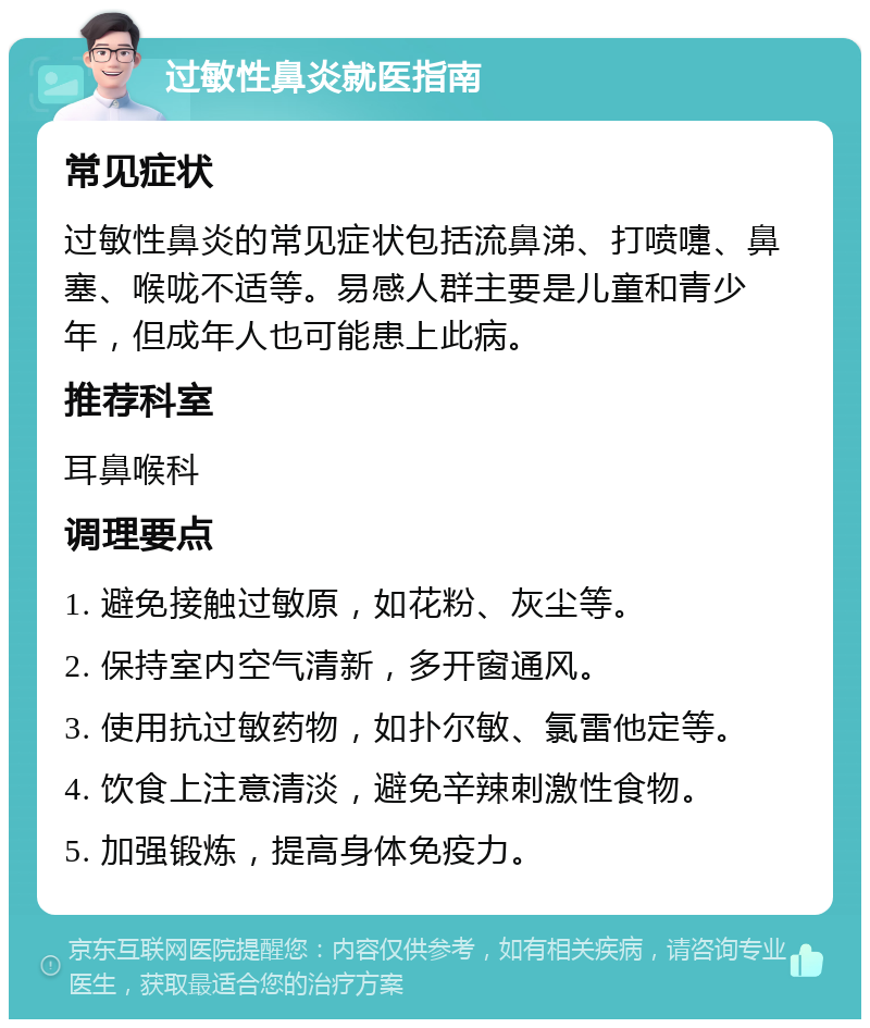 过敏性鼻炎就医指南 常见症状 过敏性鼻炎的常见症状包括流鼻涕、打喷嚏、鼻塞、喉咙不适等。易感人群主要是儿童和青少年，但成年人也可能患上此病。 推荐科室 耳鼻喉科 调理要点 1. 避免接触过敏原，如花粉、灰尘等。 2. 保持室内空气清新，多开窗通风。 3. 使用抗过敏药物，如扑尔敏、氯雷他定等。 4. 饮食上注意清淡，避免辛辣刺激性食物。 5. 加强锻炼，提高身体免疫力。