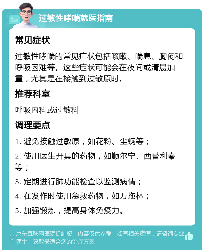 过敏性哮喘就医指南 常见症状 过敏性哮喘的常见症状包括咳嗽、喘息、胸闷和呼吸困难等。这些症状可能会在夜间或清晨加重，尤其是在接触到过敏原时。 推荐科室 呼吸内科或过敏科 调理要点 1. 避免接触过敏原，如花粉、尘螨等； 2. 使用医生开具的药物，如顺尔宁、西替利秦等； 3. 定期进行肺功能检查以监测病情； 4. 在发作时使用急救药物，如万拖林； 5. 加强锻炼，提高身体免疫力。