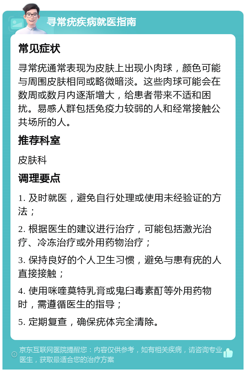 寻常疣疾病就医指南 常见症状 寻常疣通常表现为皮肤上出现小肉球，颜色可能与周围皮肤相同或略微暗淡。这些肉球可能会在数周或数月内逐渐增大，给患者带来不适和困扰。易感人群包括免疫力较弱的人和经常接触公共场所的人。 推荐科室 皮肤科 调理要点 1. 及时就医，避免自行处理或使用未经验证的方法； 2. 根据医生的建议进行治疗，可能包括激光治疗、冷冻治疗或外用药物治疗； 3. 保持良好的个人卫生习惯，避免与患有疣的人直接接触； 4. 使用咪喹莫特乳膏或鬼臼毒素酊等外用药物时，需遵循医生的指导； 5. 定期复查，确保疣体完全清除。