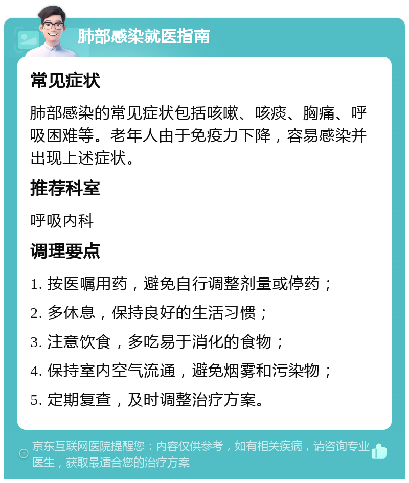 肺部感染就医指南 常见症状 肺部感染的常见症状包括咳嗽、咳痰、胸痛、呼吸困难等。老年人由于免疫力下降，容易感染并出现上述症状。 推荐科室 呼吸内科 调理要点 1. 按医嘱用药，避免自行调整剂量或停药； 2. 多休息，保持良好的生活习惯； 3. 注意饮食，多吃易于消化的食物； 4. 保持室内空气流通，避免烟雾和污染物； 5. 定期复查，及时调整治疗方案。