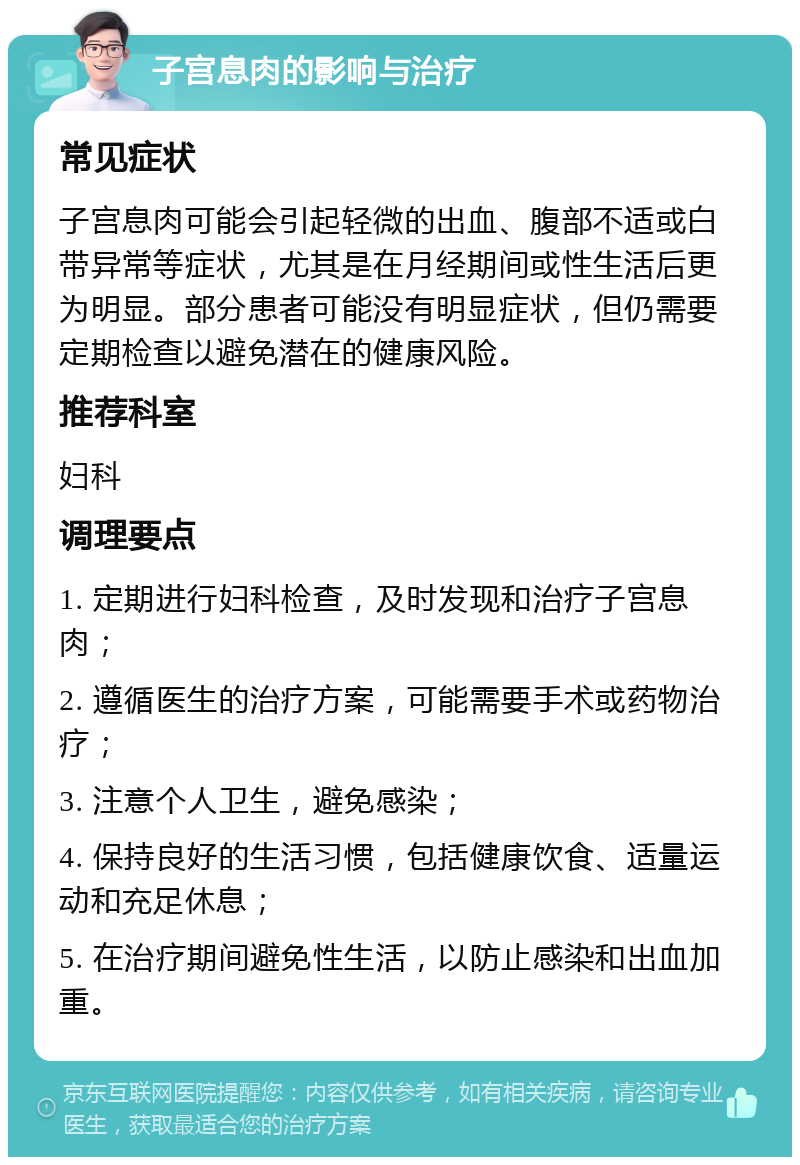 子宫息肉的影响与治疗 常见症状 子宫息肉可能会引起轻微的出血、腹部不适或白带异常等症状，尤其是在月经期间或性生活后更为明显。部分患者可能没有明显症状，但仍需要定期检查以避免潜在的健康风险。 推荐科室 妇科 调理要点 1. 定期进行妇科检查，及时发现和治疗子宫息肉； 2. 遵循医生的治疗方案，可能需要手术或药物治疗； 3. 注意个人卫生，避免感染； 4. 保持良好的生活习惯，包括健康饮食、适量运动和充足休息； 5. 在治疗期间避免性生活，以防止感染和出血加重。