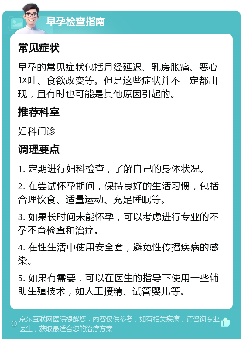 早孕检查指南 常见症状 早孕的常见症状包括月经延迟、乳房胀痛、恶心呕吐、食欲改变等。但是这些症状并不一定都出现，且有时也可能是其他原因引起的。 推荐科室 妇科门诊 调理要点 1. 定期进行妇科检查，了解自己的身体状况。 2. 在尝试怀孕期间，保持良好的生活习惯，包括合理饮食、适量运动、充足睡眠等。 3. 如果长时间未能怀孕，可以考虑进行专业的不孕不育检查和治疗。 4. 在性生活中使用安全套，避免性传播疾病的感染。 5. 如果有需要，可以在医生的指导下使用一些辅助生殖技术，如人工授精、试管婴儿等。