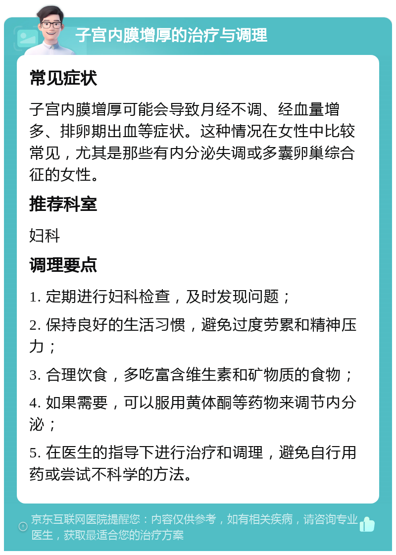 子宫内膜增厚的治疗与调理 常见症状 子宫内膜增厚可能会导致月经不调、经血量增多、排卵期出血等症状。这种情况在女性中比较常见，尤其是那些有内分泌失调或多囊卵巢综合征的女性。 推荐科室 妇科 调理要点 1. 定期进行妇科检查，及时发现问题； 2. 保持良好的生活习惯，避免过度劳累和精神压力； 3. 合理饮食，多吃富含维生素和矿物质的食物； 4. 如果需要，可以服用黄体酮等药物来调节内分泌； 5. 在医生的指导下进行治疗和调理，避免自行用药或尝试不科学的方法。