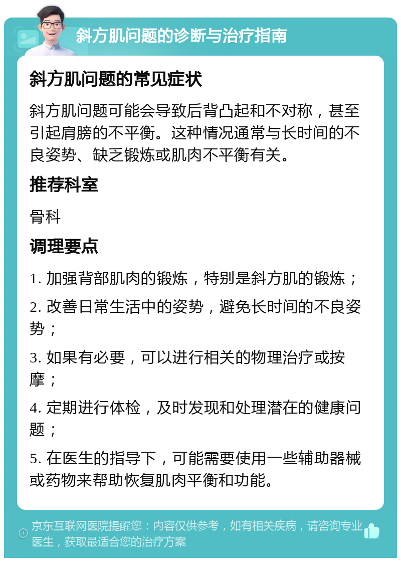 斜方肌问题的诊断与治疗指南 斜方肌问题的常见症状 斜方肌问题可能会导致后背凸起和不对称，甚至引起肩膀的不平衡。这种情况通常与长时间的不良姿势、缺乏锻炼或肌肉不平衡有关。 推荐科室 骨科 调理要点 1. 加强背部肌肉的锻炼，特别是斜方肌的锻炼； 2. 改善日常生活中的姿势，避免长时间的不良姿势； 3. 如果有必要，可以进行相关的物理治疗或按摩； 4. 定期进行体检，及时发现和处理潜在的健康问题； 5. 在医生的指导下，可能需要使用一些辅助器械或药物来帮助恢复肌肉平衡和功能。