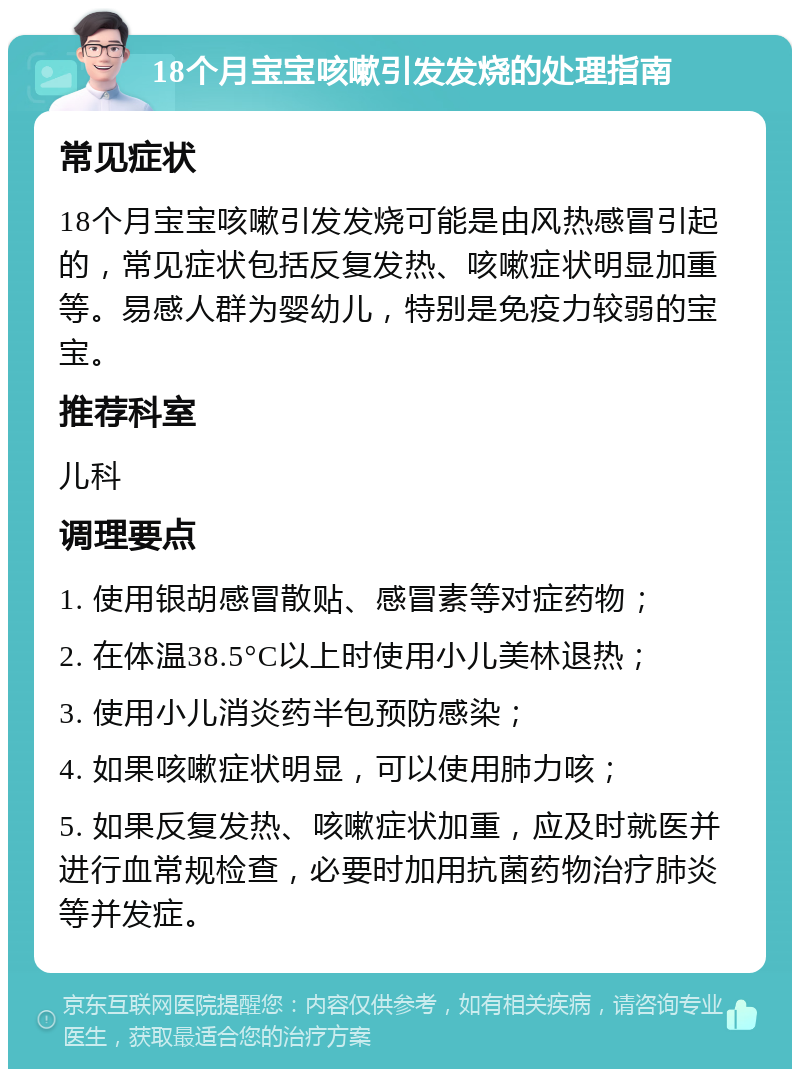 18个月宝宝咳嗽引发发烧的处理指南 常见症状 18个月宝宝咳嗽引发发烧可能是由风热感冒引起的，常见症状包括反复发热、咳嗽症状明显加重等。易感人群为婴幼儿，特别是免疫力较弱的宝宝。 推荐科室 儿科 调理要点 1. 使用银胡感冒散贴、感冒素等对症药物； 2. 在体温38.5°C以上时使用小儿美林退热； 3. 使用小儿消炎药半包预防感染； 4. 如果咳嗽症状明显，可以使用肺力咳； 5. 如果反复发热、咳嗽症状加重，应及时就医并进行血常规检查，必要时加用抗菌药物治疗肺炎等并发症。