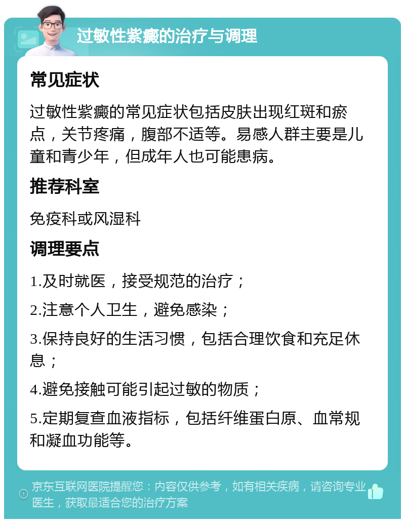 过敏性紫癜的治疗与调理 常见症状 过敏性紫癜的常见症状包括皮肤出现红斑和瘀点，关节疼痛，腹部不适等。易感人群主要是儿童和青少年，但成年人也可能患病。 推荐科室 免疫科或风湿科 调理要点 1.及时就医，接受规范的治疗； 2.注意个人卫生，避免感染； 3.保持良好的生活习惯，包括合理饮食和充足休息； 4.避免接触可能引起过敏的物质； 5.定期复查血液指标，包括纤维蛋白原、血常规和凝血功能等。