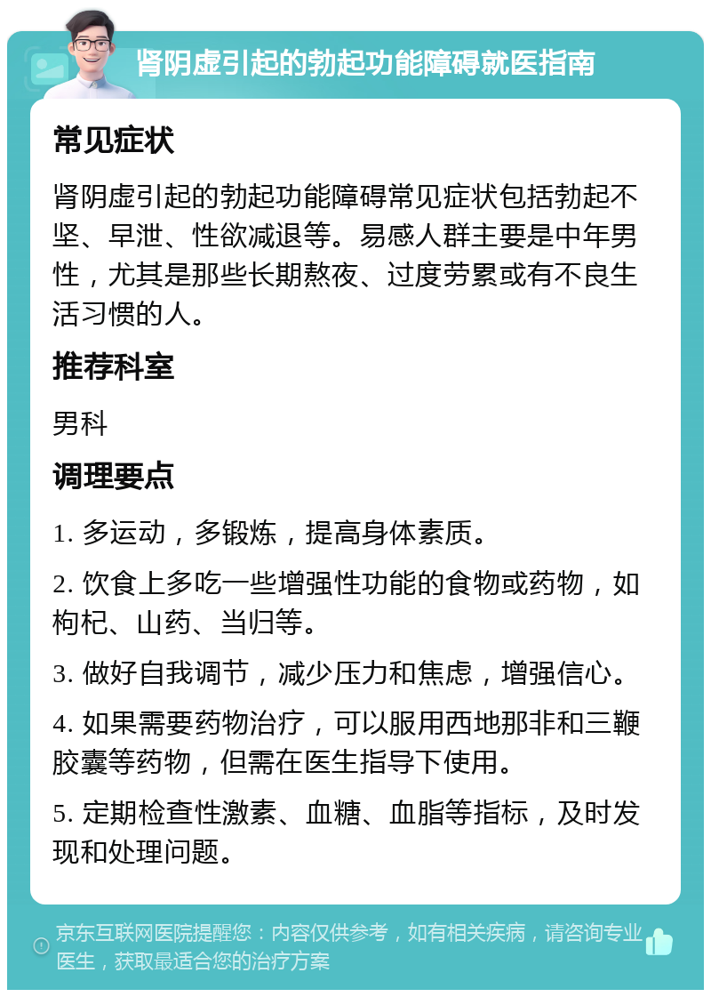 肾阴虚引起的勃起功能障碍就医指南 常见症状 肾阴虚引起的勃起功能障碍常见症状包括勃起不坚、早泄、性欲减退等。易感人群主要是中年男性，尤其是那些长期熬夜、过度劳累或有不良生活习惯的人。 推荐科室 男科 调理要点 1. 多运动，多锻炼，提高身体素质。 2. 饮食上多吃一些增强性功能的食物或药物，如枸杞、山药、当归等。 3. 做好自我调节，减少压力和焦虑，增强信心。 4. 如果需要药物治疗，可以服用西地那非和三鞭胶囊等药物，但需在医生指导下使用。 5. 定期检查性激素、血糖、血脂等指标，及时发现和处理问题。