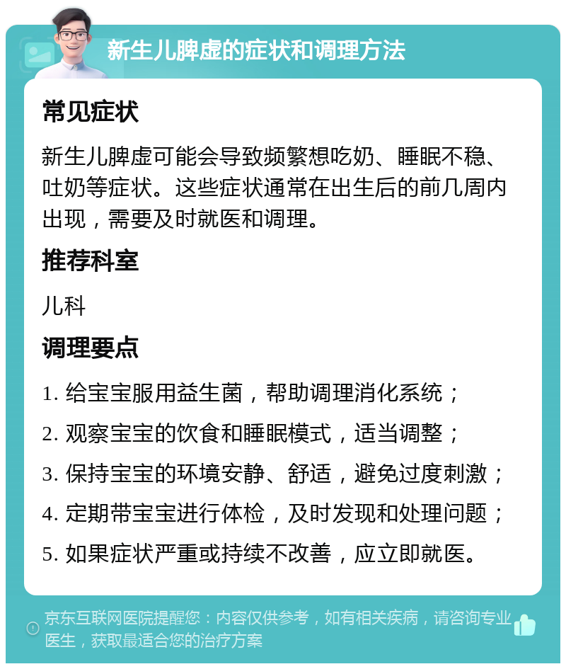 新生儿脾虚的症状和调理方法 常见症状 新生儿脾虚可能会导致频繁想吃奶、睡眠不稳、吐奶等症状。这些症状通常在出生后的前几周内出现，需要及时就医和调理。 推荐科室 儿科 调理要点 1. 给宝宝服用益生菌，帮助调理消化系统； 2. 观察宝宝的饮食和睡眠模式，适当调整； 3. 保持宝宝的环境安静、舒适，避免过度刺激； 4. 定期带宝宝进行体检，及时发现和处理问题； 5. 如果症状严重或持续不改善，应立即就医。