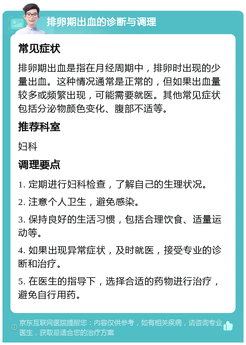 排卵期出血的诊断与调理 常见症状 排卵期出血是指在月经周期中，排卵时出现的少量出血。这种情况通常是正常的，但如果出血量较多或频繁出现，可能需要就医。其他常见症状包括分泌物颜色变化、腹部不适等。 推荐科室 妇科 调理要点 1. 定期进行妇科检查，了解自己的生理状况。 2. 注意个人卫生，避免感染。 3. 保持良好的生活习惯，包括合理饮食、适量运动等。 4. 如果出现异常症状，及时就医，接受专业的诊断和治疗。 5. 在医生的指导下，选择合适的药物进行治疗，避免自行用药。