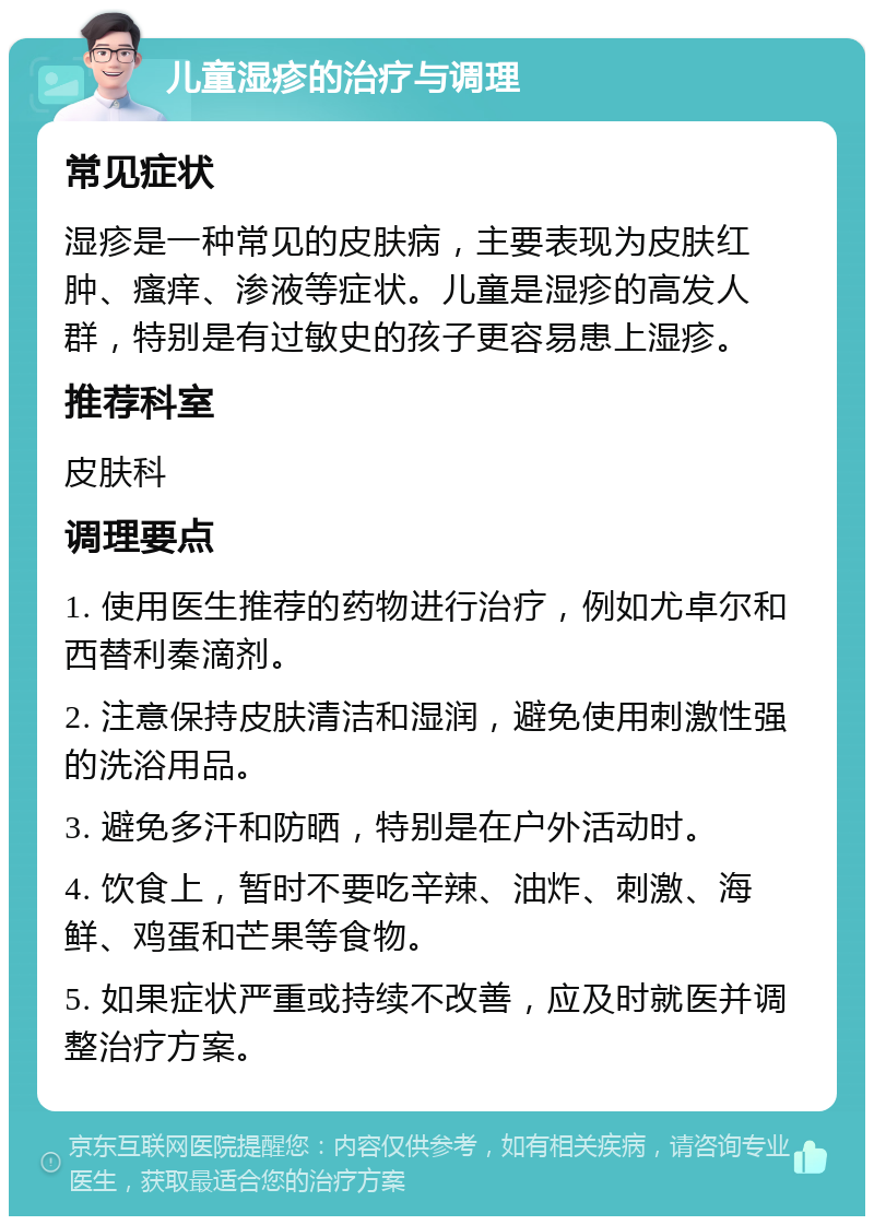 儿童湿疹的治疗与调理 常见症状 湿疹是一种常见的皮肤病，主要表现为皮肤红肿、瘙痒、渗液等症状。儿童是湿疹的高发人群，特别是有过敏史的孩子更容易患上湿疹。 推荐科室 皮肤科 调理要点 1. 使用医生推荐的药物进行治疗，例如尤卓尔和西替利秦滴剂。 2. 注意保持皮肤清洁和湿润，避免使用刺激性强的洗浴用品。 3. 避免多汗和防晒，特别是在户外活动时。 4. 饮食上，暂时不要吃辛辣、油炸、刺激、海鲜、鸡蛋和芒果等食物。 5. 如果症状严重或持续不改善，应及时就医并调整治疗方案。