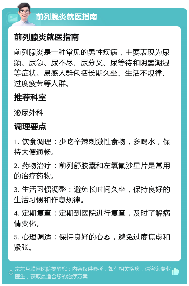 前列腺炎就医指南 前列腺炎就医指南 前列腺炎是一种常见的男性疾病，主要表现为尿频、尿急、尿不尽、尿分叉、尿等待和阴囊潮湿等症状。易感人群包括长期久坐、生活不规律、过度疲劳等人群。 推荐科室 泌尿外科 调理要点 1. 饮食调理：少吃辛辣刺激性食物，多喝水，保持大便通畅。 2. 药物治疗：前列舒胶囊和左氧氟沙星片是常用的治疗药物。 3. 生活习惯调整：避免长时间久坐，保持良好的生活习惯和作息规律。 4. 定期复查：定期到医院进行复查，及时了解病情变化。 5. 心理调适：保持良好的心态，避免过度焦虑和紧张。