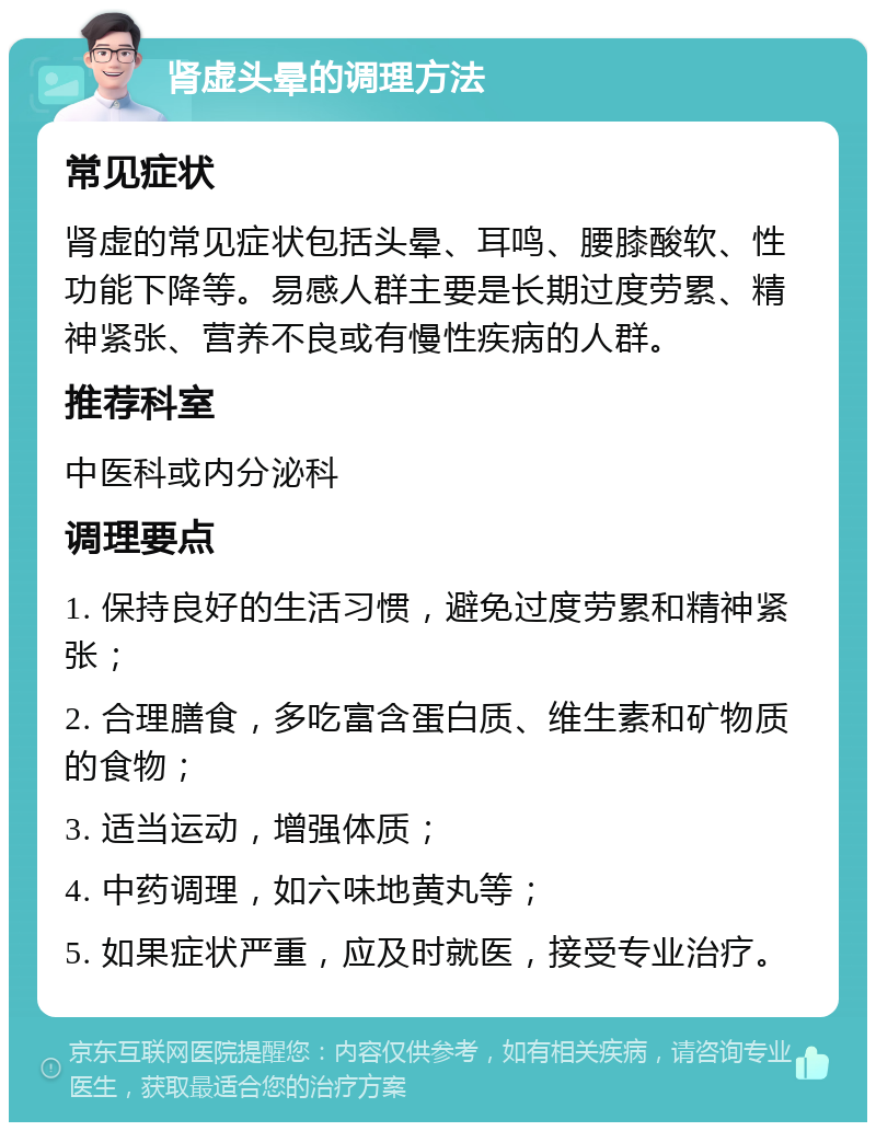 肾虚头晕的调理方法 常见症状 肾虚的常见症状包括头晕、耳鸣、腰膝酸软、性功能下降等。易感人群主要是长期过度劳累、精神紧张、营养不良或有慢性疾病的人群。 推荐科室 中医科或内分泌科 调理要点 1. 保持良好的生活习惯，避免过度劳累和精神紧张； 2. 合理膳食，多吃富含蛋白质、维生素和矿物质的食物； 3. 适当运动，增强体质； 4. 中药调理，如六味地黄丸等； 5. 如果症状严重，应及时就医，接受专业治疗。