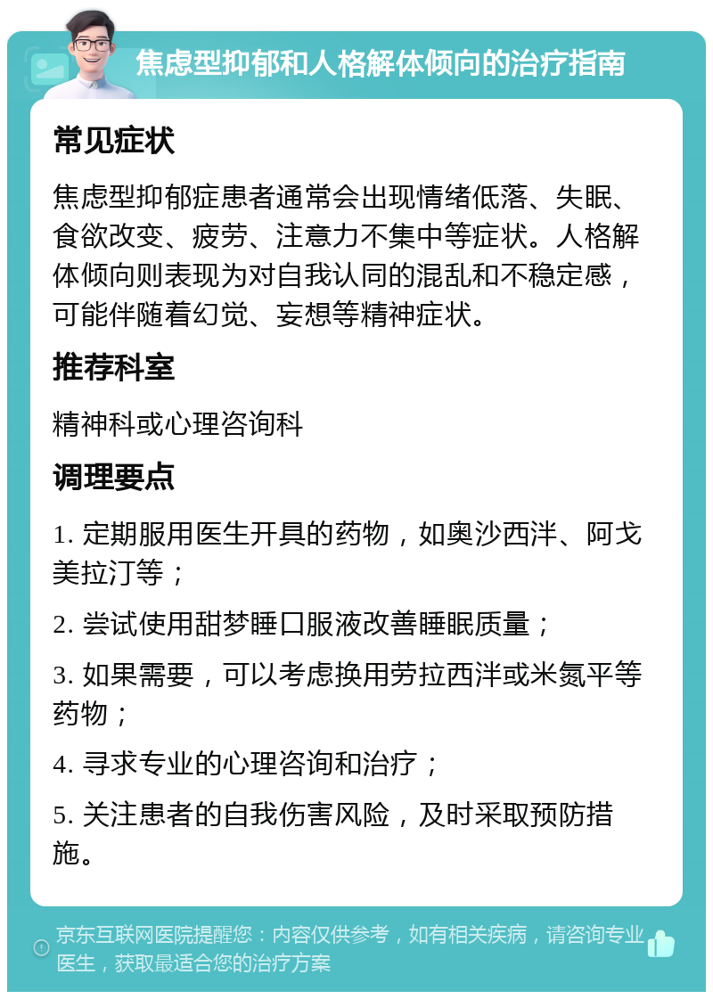 焦虑型抑郁和人格解体倾向的治疗指南 常见症状 焦虑型抑郁症患者通常会出现情绪低落、失眠、食欲改变、疲劳、注意力不集中等症状。人格解体倾向则表现为对自我认同的混乱和不稳定感，可能伴随着幻觉、妄想等精神症状。 推荐科室 精神科或心理咨询科 调理要点 1. 定期服用医生开具的药物，如奥沙西泮、阿戈美拉汀等； 2. 尝试使用甜梦睡口服液改善睡眠质量； 3. 如果需要，可以考虑换用劳拉西泮或米氮平等药物； 4. 寻求专业的心理咨询和治疗； 5. 关注患者的自我伤害风险，及时采取预防措施。