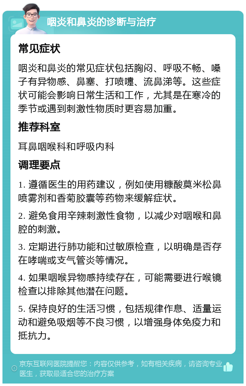 咽炎和鼻炎的诊断与治疗 常见症状 咽炎和鼻炎的常见症状包括胸闷、呼吸不畅、嗓子有异物感、鼻塞、打喷嚏、流鼻涕等。这些症状可能会影响日常生活和工作，尤其是在寒冷的季节或遇到刺激性物质时更容易加重。 推荐科室 耳鼻咽喉科和呼吸内科 调理要点 1. 遵循医生的用药建议，例如使用糠酸莫米松鼻喷雾剂和香菊胶囊等药物来缓解症状。 2. 避免食用辛辣刺激性食物，以减少对咽喉和鼻腔的刺激。 3. 定期进行肺功能和过敏原检查，以明确是否存在哮喘或支气管炎等情况。 4. 如果咽喉异物感持续存在，可能需要进行喉镜检查以排除其他潜在问题。 5. 保持良好的生活习惯，包括规律作息、适量运动和避免吸烟等不良习惯，以增强身体免疫力和抵抗力。