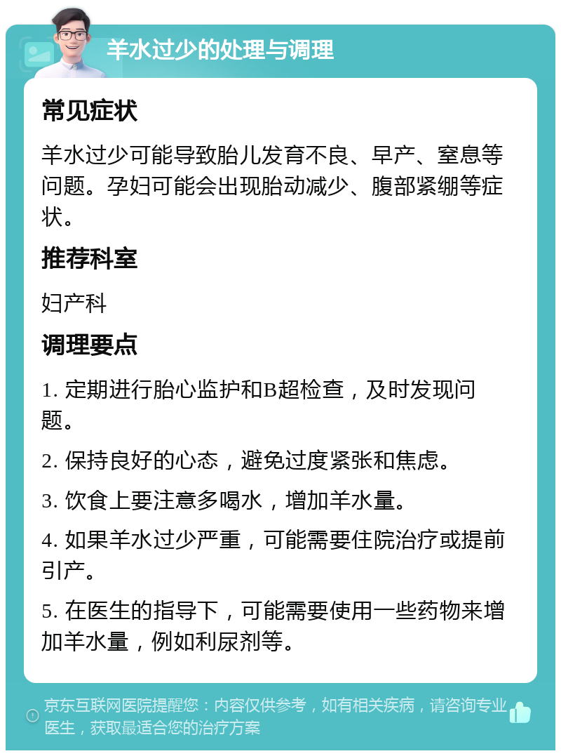 羊水过少的处理与调理 常见症状 羊水过少可能导致胎儿发育不良、早产、窒息等问题。孕妇可能会出现胎动减少、腹部紧绷等症状。 推荐科室 妇产科 调理要点 1. 定期进行胎心监护和B超检查，及时发现问题。 2. 保持良好的心态，避免过度紧张和焦虑。 3. 饮食上要注意多喝水，增加羊水量。 4. 如果羊水过少严重，可能需要住院治疗或提前引产。 5. 在医生的指导下，可能需要使用一些药物来增加羊水量，例如利尿剂等。