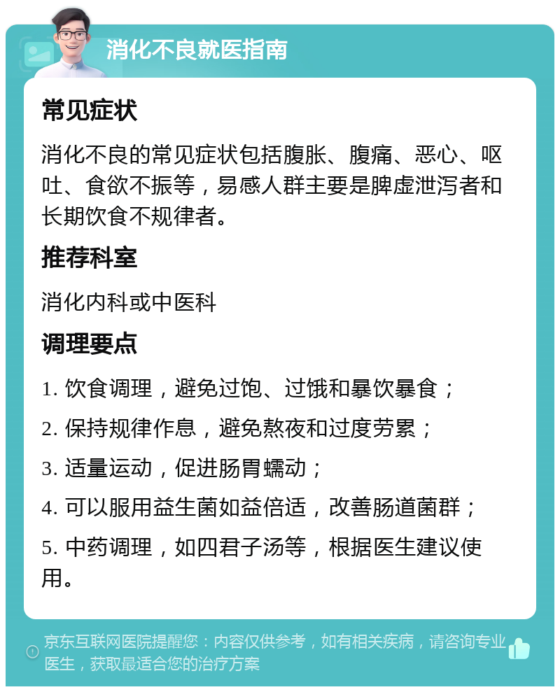 消化不良就医指南 常见症状 消化不良的常见症状包括腹胀、腹痛、恶心、呕吐、食欲不振等，易感人群主要是脾虚泄泻者和长期饮食不规律者。 推荐科室 消化内科或中医科 调理要点 1. 饮食调理，避免过饱、过饿和暴饮暴食； 2. 保持规律作息，避免熬夜和过度劳累； 3. 适量运动，促进肠胃蠕动； 4. 可以服用益生菌如益倍适，改善肠道菌群； 5. 中药调理，如四君子汤等，根据医生建议使用。