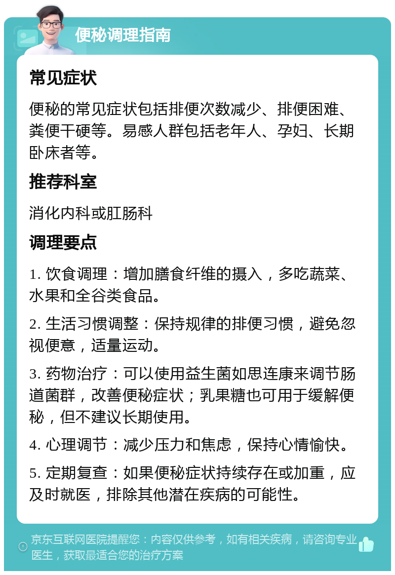 便秘调理指南 常见症状 便秘的常见症状包括排便次数减少、排便困难、粪便干硬等。易感人群包括老年人、孕妇、长期卧床者等。 推荐科室 消化内科或肛肠科 调理要点 1. 饮食调理：增加膳食纤维的摄入，多吃蔬菜、水果和全谷类食品。 2. 生活习惯调整：保持规律的排便习惯，避免忽视便意，适量运动。 3. 药物治疗：可以使用益生菌如思连康来调节肠道菌群，改善便秘症状；乳果糖也可用于缓解便秘，但不建议长期使用。 4. 心理调节：减少压力和焦虑，保持心情愉快。 5. 定期复查：如果便秘症状持续存在或加重，应及时就医，排除其他潜在疾病的可能性。