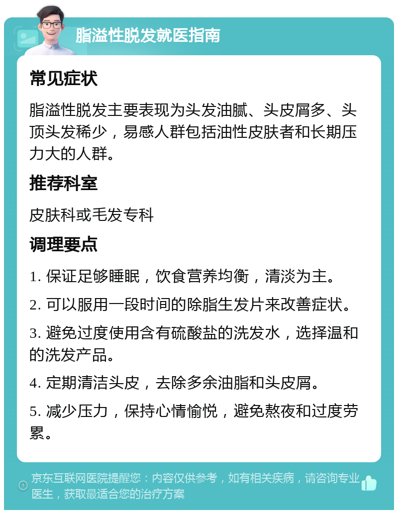 脂溢性脱发就医指南 常见症状 脂溢性脱发主要表现为头发油腻、头皮屑多、头顶头发稀少，易感人群包括油性皮肤者和长期压力大的人群。 推荐科室 皮肤科或毛发专科 调理要点 1. 保证足够睡眠，饮食营养均衡，清淡为主。 2. 可以服用一段时间的除脂生发片来改善症状。 3. 避免过度使用含有硫酸盐的洗发水，选择温和的洗发产品。 4. 定期清洁头皮，去除多余油脂和头皮屑。 5. 减少压力，保持心情愉悦，避免熬夜和过度劳累。