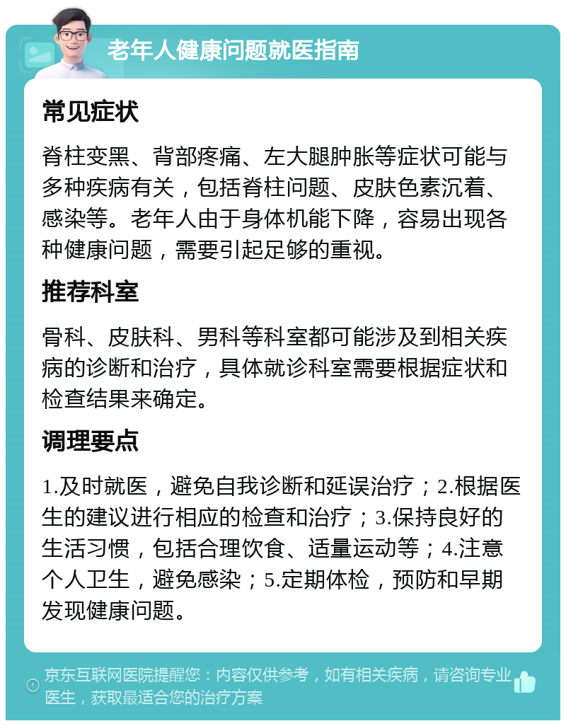 老年人健康问题就医指南 常见症状 脊柱变黑、背部疼痛、左大腿肿胀等症状可能与多种疾病有关，包括脊柱问题、皮肤色素沉着、感染等。老年人由于身体机能下降，容易出现各种健康问题，需要引起足够的重视。 推荐科室 骨科、皮肤科、男科等科室都可能涉及到相关疾病的诊断和治疗，具体就诊科室需要根据症状和检查结果来确定。 调理要点 1.及时就医，避免自我诊断和延误治疗；2.根据医生的建议进行相应的检查和治疗；3.保持良好的生活习惯，包括合理饮食、适量运动等；4.注意个人卫生，避免感染；5.定期体检，预防和早期发现健康问题。