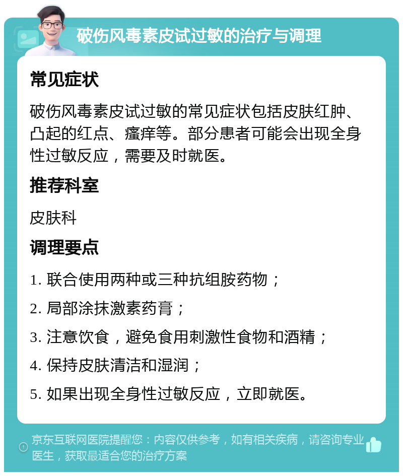 破伤风毒素皮试过敏的治疗与调理 常见症状 破伤风毒素皮试过敏的常见症状包括皮肤红肿、凸起的红点、瘙痒等。部分患者可能会出现全身性过敏反应，需要及时就医。 推荐科室 皮肤科 调理要点 1. 联合使用两种或三种抗组胺药物； 2. 局部涂抹激素药膏； 3. 注意饮食，避免食用刺激性食物和酒精； 4. 保持皮肤清洁和湿润； 5. 如果出现全身性过敏反应，立即就医。