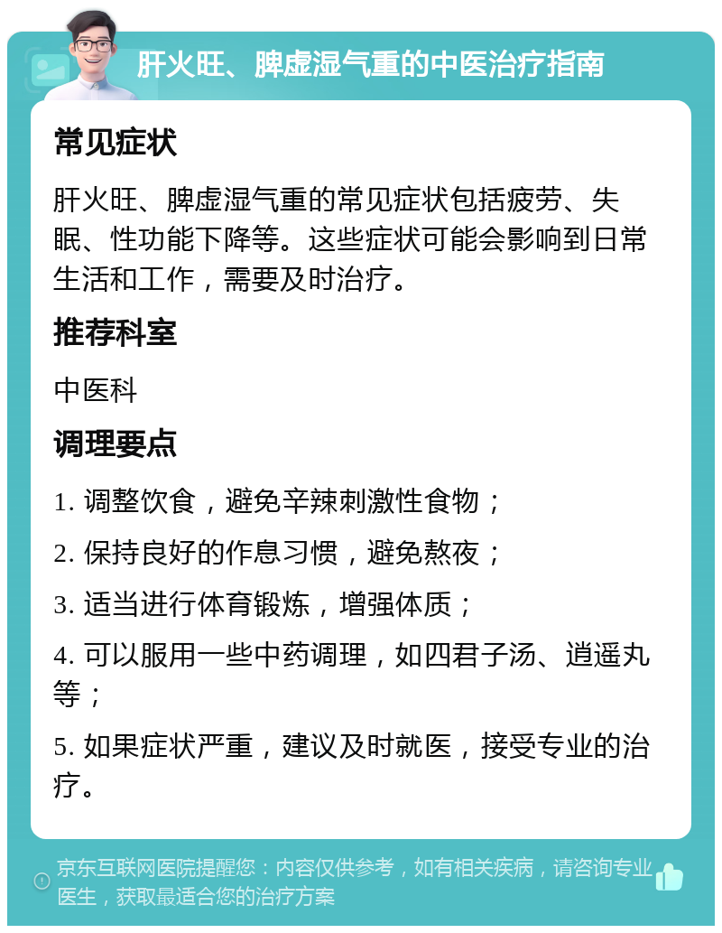 肝火旺、脾虚湿气重的中医治疗指南 常见症状 肝火旺、脾虚湿气重的常见症状包括疲劳、失眠、性功能下降等。这些症状可能会影响到日常生活和工作，需要及时治疗。 推荐科室 中医科 调理要点 1. 调整饮食，避免辛辣刺激性食物； 2. 保持良好的作息习惯，避免熬夜； 3. 适当进行体育锻炼，增强体质； 4. 可以服用一些中药调理，如四君子汤、逍遥丸等； 5. 如果症状严重，建议及时就医，接受专业的治疗。