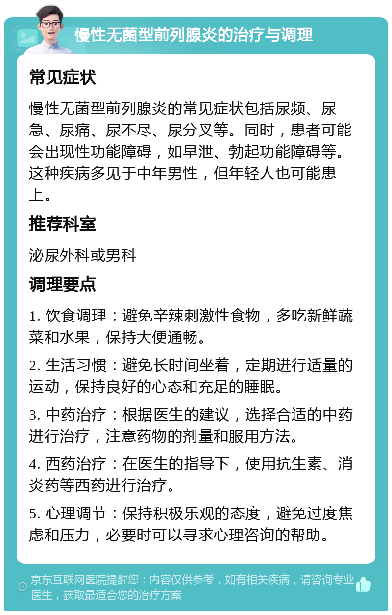 慢性无菌型前列腺炎的治疗与调理 常见症状 慢性无菌型前列腺炎的常见症状包括尿频、尿急、尿痛、尿不尽、尿分叉等。同时，患者可能会出现性功能障碍，如早泄、勃起功能障碍等。这种疾病多见于中年男性，但年轻人也可能患上。 推荐科室 泌尿外科或男科 调理要点 1. 饮食调理：避免辛辣刺激性食物，多吃新鲜蔬菜和水果，保持大便通畅。 2. 生活习惯：避免长时间坐着，定期进行适量的运动，保持良好的心态和充足的睡眠。 3. 中药治疗：根据医生的建议，选择合适的中药进行治疗，注意药物的剂量和服用方法。 4. 西药治疗：在医生的指导下，使用抗生素、消炎药等西药进行治疗。 5. 心理调节：保持积极乐观的态度，避免过度焦虑和压力，必要时可以寻求心理咨询的帮助。