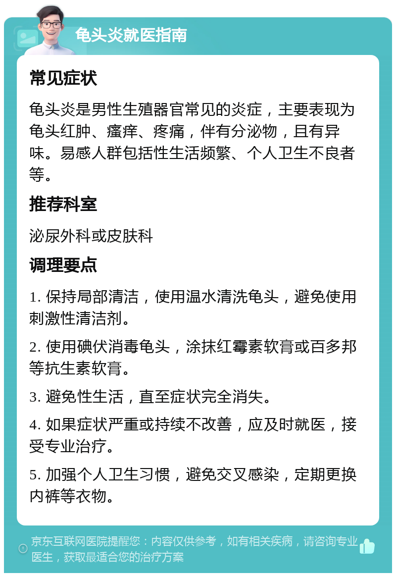 龟头炎就医指南 常见症状 龟头炎是男性生殖器官常见的炎症，主要表现为龟头红肿、瘙痒、疼痛，伴有分泌物，且有异味。易感人群包括性生活频繁、个人卫生不良者等。 推荐科室 泌尿外科或皮肤科 调理要点 1. 保持局部清洁，使用温水清洗龟头，避免使用刺激性清洁剂。 2. 使用碘伏消毒龟头，涂抹红霉素软膏或百多邦等抗生素软膏。 3. 避免性生活，直至症状完全消失。 4. 如果症状严重或持续不改善，应及时就医，接受专业治疗。 5. 加强个人卫生习惯，避免交叉感染，定期更换内裤等衣物。