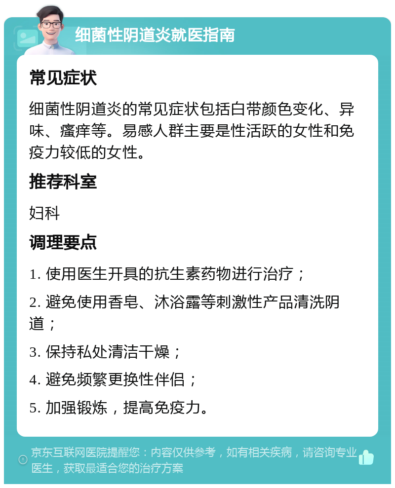 细菌性阴道炎就医指南 常见症状 细菌性阴道炎的常见症状包括白带颜色变化、异味、瘙痒等。易感人群主要是性活跃的女性和免疫力较低的女性。 推荐科室 妇科 调理要点 1. 使用医生开具的抗生素药物进行治疗； 2. 避免使用香皂、沐浴露等刺激性产品清洗阴道； 3. 保持私处清洁干燥； 4. 避免频繁更换性伴侣； 5. 加强锻炼，提高免疫力。