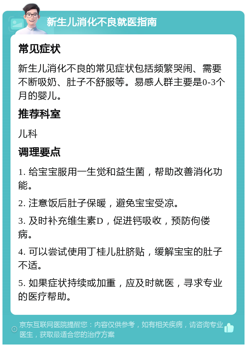 新生儿消化不良就医指南 常见症状 新生儿消化不良的常见症状包括频繁哭闹、需要不断吸奶、肚子不舒服等。易感人群主要是0-3个月的婴儿。 推荐科室 儿科 调理要点 1. 给宝宝服用一生觉和益生菌，帮助改善消化功能。 2. 注意饭后肚子保暖，避免宝宝受凉。 3. 及时补充维生素D，促进钙吸收，预防佝偻病。 4. 可以尝试使用丁桂儿肚脐贴，缓解宝宝的肚子不适。 5. 如果症状持续或加重，应及时就医，寻求专业的医疗帮助。