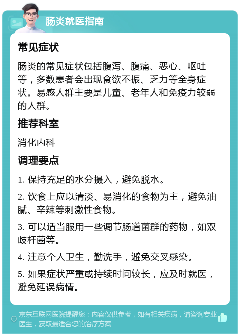 肠炎就医指南 常见症状 肠炎的常见症状包括腹泻、腹痛、恶心、呕吐等，多数患者会出现食欲不振、乏力等全身症状。易感人群主要是儿童、老年人和免疫力较弱的人群。 推荐科室 消化内科 调理要点 1. 保持充足的水分摄入，避免脱水。 2. 饮食上应以清淡、易消化的食物为主，避免油腻、辛辣等刺激性食物。 3. 可以适当服用一些调节肠道菌群的药物，如双歧杆菌等。 4. 注意个人卫生，勤洗手，避免交叉感染。 5. 如果症状严重或持续时间较长，应及时就医，避免延误病情。