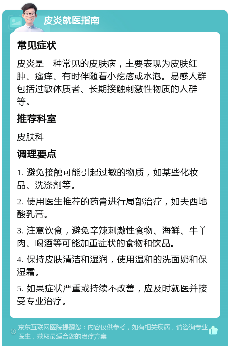 皮炎就医指南 常见症状 皮炎是一种常见的皮肤病，主要表现为皮肤红肿、瘙痒、有时伴随着小疙瘩或水泡。易感人群包括过敏体质者、长期接触刺激性物质的人群等。 推荐科室 皮肤科 调理要点 1. 避免接触可能引起过敏的物质，如某些化妆品、洗涤剂等。 2. 使用医生推荐的药膏进行局部治疗，如夫西地酸乳膏。 3. 注意饮食，避免辛辣刺激性食物、海鲜、牛羊肉、喝酒等可能加重症状的食物和饮品。 4. 保持皮肤清洁和湿润，使用温和的洗面奶和保湿霜。 5. 如果症状严重或持续不改善，应及时就医并接受专业治疗。